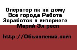 Оператор пк на дому - Все города Работа » Заработок в интернете   . Марий Эл респ.